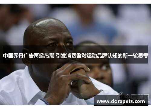 中国乔丹广告再掀热潮 引发消费者对运动品牌认知的新一轮思考