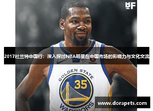 2017杜兰特中国行：深入探讨NBA明星在中国市场的影响力与文化交流