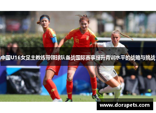 中国U16女足主教练带领球队备战国际赛事提升青训水平的战略与挑战