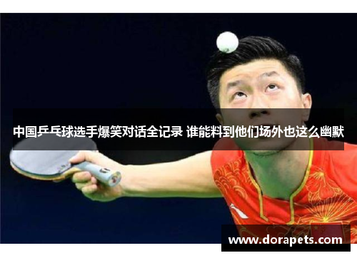 中国乒乓球选手爆笑对话全记录 谁能料到他们场外也这么幽默