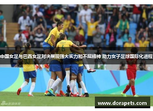 中国女足与巴西女足对决展现强大实力和不屈精神 助力女子足球国际化进程