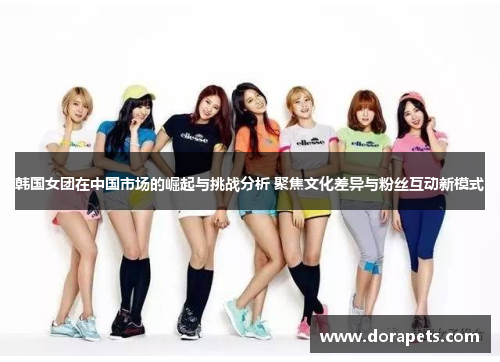 韩国女团在中国市场的崛起与挑战分析 聚焦文化差异与粉丝互动新模式