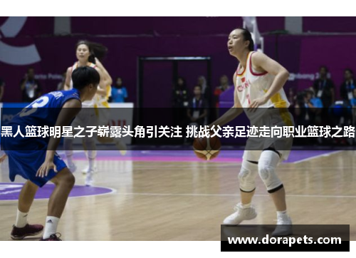 黑人篮球明星之子崭露头角引关注 挑战父亲足迹走向职业篮球之路